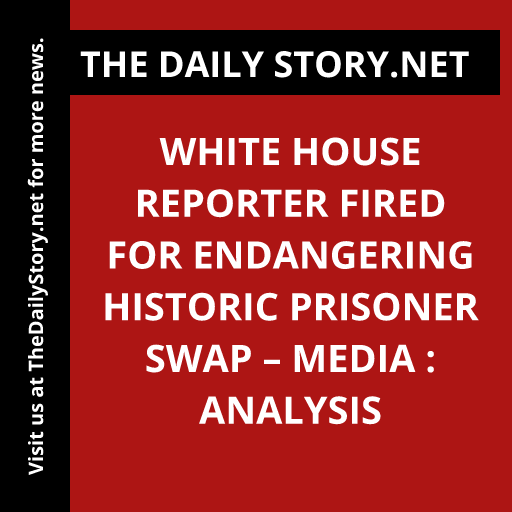 White House Reporter Fired for Endangering Historic Prisoner Swap – Media : Analysis