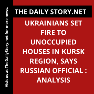Ukrainians set fire to unoccupied houses in Kursk Region, says Russian official : Analysis